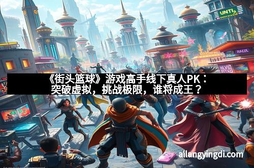 《街头篮球》游戏高手线下真人PK:突破虚拟,挑战极限,谁将成王?