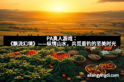 PA真人游戏:《飘流幻境》——纵情山水,共觅垂钓的至美时光